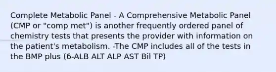 Complete Metabolic Panel - A Comprehensive Metabolic Panel (CMP or "comp met") is another frequently ordered panel of chemistry tests that presents the provider with information on the patient's metabolism. -The CMP includes all of the tests in the BMP plus (6-ALB ALT ALP AST Bil TP)