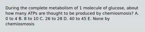 During the complete metabolism of 1 molecule of glucose, about how many ATPs are thought to be produced by chemiosmosis? A. 0 to 4 B. 8 to 10 C. 26 to 28 D. 40 to 45 E. None by chemiosmosis