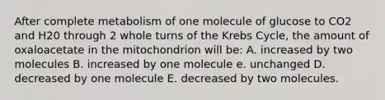 After complete metabolism of one molecule of glucose to CO2 and H20 through 2 whole turns of the Krebs Cycle, the amount of oxaloacetate in the mitochondrion will be: A. increased by two molecules B. increased by one molecule e. unchanged D. decreased by one molecule E. decreased by two molecules.