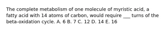 The complete metabolism of one molecule of myristic acid, a fatty acid with 14 atoms of carbon, would require ___ turns of the beta-oxidation cycle. A. 6 B. 7 C. 12 D. 14 E. 16