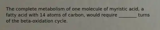 The complete metabolism of one molecule of myristic acid, a fatty acid with 14 atoms of carbon, would require ________ turns of the beta-oxidation cycle.