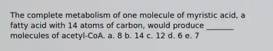 The complete metabolism of one molecule of myristic acid, a fatty acid with 14 atoms of carbon, would produce _______ molecules of acetyl-CoA. a. 8 b. 14 c. 12 d. 6 e. 7