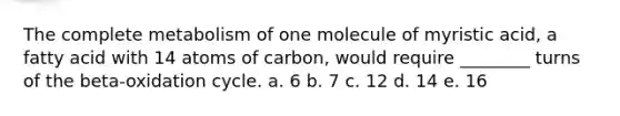 The complete metabolism of one molecule of myristic acid, a fatty acid with 14 atoms of carbon, would require ________ turns of the beta-oxidation cycle. a. 6 b. 7 c. 12 d. 14 e. 16