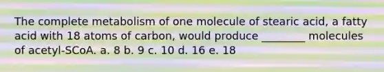 The complete metabolism of one molecule of stearic acid, a fatty acid with 18 atoms of carbon, would produce ________ molecules of acetyl-SCoA. a. 8 b. 9 c. 10 d. 16 e. 18