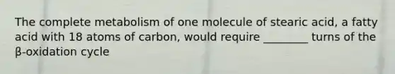 The complete metabolism of one molecule of stearic acid, a fatty acid with 18 atoms of carbon, would require ________ turns of the β-oxidation cycle