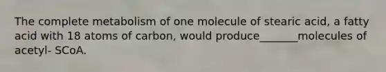 The complete metabolism of one molecule of stearic acid, a fatty acid with 18 atoms of carbon, would produce_______molecules of acetyl- SCoA.