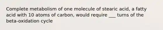 Complete metabolism of one molecule of stearic acid, a fatty acid with 10 atoms of carbon, would require ___ turns of the beta-oxidation cycle