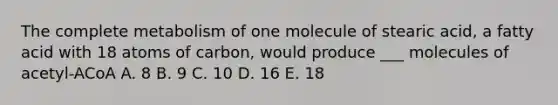 The complete metabolism of one molecule of stearic acid, a fatty acid with 18 atoms of carbon, would produce ___ molecules of acetyl-ACoA A. 8 B. 9 C. 10 D. 16 E. 18