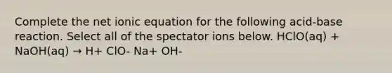 Complete the net ionic equation for the following acid-base reaction. Select all of the spectator ions below. HClO(aq) + NaOH(aq) → H+ ClO- Na+ OH-