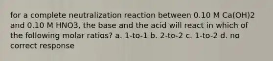 for a complete neutralization reaction between 0.10 M Ca(OH)2 and 0.10 M HNO3, the base and the acid will react in which of the following molar ratios? a. 1-to-1 b. 2-to-2 c. 1-to-2 d. no correct response