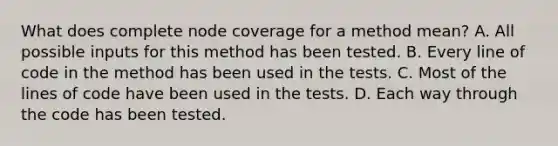 What does complete node coverage for a method mean? A. All possible inputs for this method has been tested. B. Every line of code in the method has been used in the tests. C. Most of the lines of code have been used in the tests. D. Each way through the code has been tested.