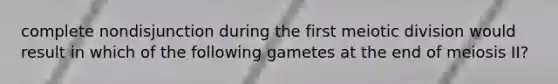 complete nondisjunction during the first meiotic division would result in which of the following gametes at the end of meiosis II?