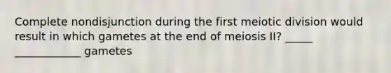 Complete nondisjunction during the first meiotic division would result in which gametes at the end of meiosis II? _____ ____________ gametes