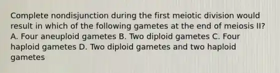 Complete nondisjunction during the first meiotic division would result in which of the following gametes at the end of meiosis II? A. Four aneuploid gametes B. Two diploid gametes C. Four haploid gametes D. Two diploid gametes and two haploid gametes