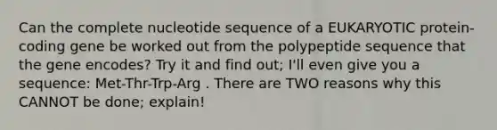 Can the complete nucleotide sequence of a EUKARYOTIC protein-coding gene be worked out from the polypeptide sequence that the gene encodes? Try it and find out; I'll even give you a sequence: Met-Thr-Trp-Arg . There are TWO reasons why this CANNOT be done; explain!