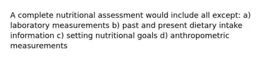 A complete nutritional assessment would include all except: a) laboratory measurements b) past and present dietary intake information c) setting nutritional goals d) anthropometric measurements