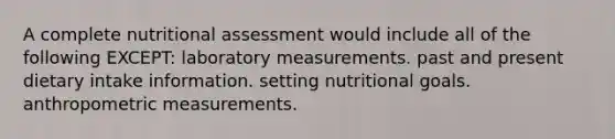 A complete nutritional assessment would include all of the following EXCEPT: laboratory measurements. past and present dietary intake information. setting nutritional goals. anthropometric measurements.