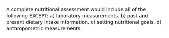 A complete nutritional assessment would include all of the following EXCEPT: a) laboratory measurements. b) past and present dietary intake information. c) setting nutritional goals. d) anthropometric measurements.