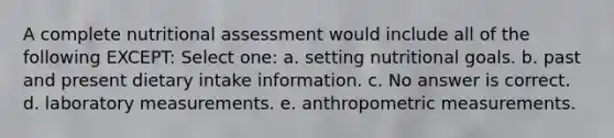 A complete nutritional assessment would include all of the following EXCEPT: Select one: a. setting nutritional goals. b. past and present dietary intake information. c. No answer is correct. d. laboratory measurements. e. anthropometric measurements.