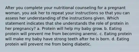 After you complete your nutritional counseling for a pregnant woman, you ask her to repeat your instructions so that you can assess her understanding of the instructions given. Which statement indicates that she understands the role of protein in her pregnancy? a. Protein will help my baby grow. b. Eating protein will prevent me from becoming anemic. c. Eating protein will make my baby have strong teeth after he is born. d. Eating protein will prevent me from being diabetic.