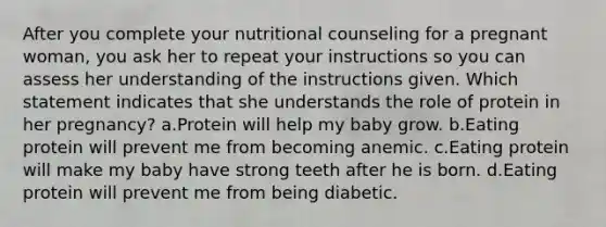 After you complete your nutritional counseling for a pregnant woman, you ask her to repeat your instructions so you can assess her understanding of the instructions given. Which statement indicates that she understands the role of protein in her pregnancy? a.Protein will help my baby grow. b.Eating protein will prevent me from becoming anemic. c.Eating protein will make my baby have strong teeth after he is born. d.Eating protein will prevent me from being diabetic.