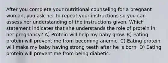 After you complete your nutritional counseling for a pregnant woman, you ask her to repeat your instructions so you can assess her understanding of the instructions given. Which statement indicates that she understands the role of protein in her pregnancy? A) Protein will help my baby grow. B) Eating protein will prevent me from becoming anemic. C) Eating protein will make my baby having strong teeth after he is born. D) Eating protein will prevent me from being diabetic.