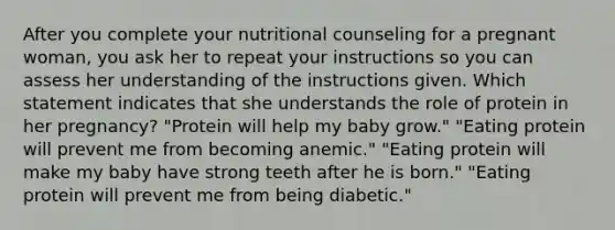 After you complete your nutritional counseling for a pregnant woman, you ask her to repeat your instructions so you can assess her understanding of the instructions given. Which statement indicates that she understands the role of protein in her pregnancy? "Protein will help my baby grow." "Eating protein will prevent me from becoming anemic." "Eating protein will make my baby have strong teeth after he is born." "Eating protein will prevent me from being diabetic."