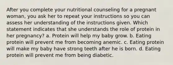 After you complete your nutritional counseling for a pregnant woman, you ask her to repeat your instructions so you can assess her understanding of the instructions given. Which statement indicates that she understands the role of protein in her pregnancy? a. Protein will help my baby grow. b. Eating protein will prevent me from becoming anemic. c. Eating protein will make my baby have strong teeth after he is born. d. Eating protein will prevent me from being diabetic.