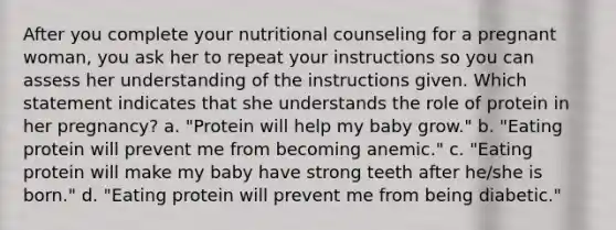 After you complete your nutritional counseling for a pregnant woman, you ask her to repeat your instructions so you can assess her understanding of the instructions given. Which statement indicates that she understands the role of protein in her pregnancy? a. "Protein will help my baby grow." b. "Eating protein will prevent me from becoming anemic." c. "Eating protein will make my baby have strong teeth after he/she is born." d. "Eating protein will prevent me from being diabetic."