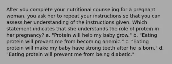 After you complete your nutritional counseling for a pregnant woman, you ask her to repeat your instructions so that you can assess her understanding of the instructions given. Which statement indicates that she understands the role of protein in her pregnancy? a. "Protein will help my baby grow." b. "Eating protein will prevent me from becoming anemic." c. "Eating protein will make my baby have strong teeth after he is born." d. "Eating protein will prevent me from being diabetic."