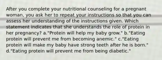 After you complete your nutritional counseling for a pregnant woman, you ask her to repeat your instructions so that you can assess her understanding of the instructions given. Which statement indicates that she understands the role of protein in her pregnancy? a."Protein will help my baby grow." b."Eating protein will prevent me from becoming anemic." c."Eating protein will make my baby have strong teeth after he is born." d."Eating protein will prevent me from being diabetic."