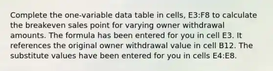 Complete the one-variable data table in cells, E3:F8 to calculate the breakeven sales point for varying owner withdrawal amounts. The formula has been entered for you in cell E3. It references the original owner withdrawal value in cell B12. The substitute values have been entered for you in cells E4:E8.