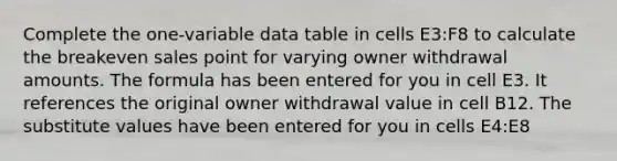 Complete the one-variable data table in cells E3:F8 to calculate the breakeven sales point for varying owner withdrawal amounts. The formula has been entered for you in cell E3. It references the original owner withdrawal value in cell B12. The substitute values have been entered for you in cells E4:E8