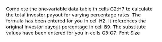 Complete the one-variable data table in cells G2:H7 to calculate the total investor payout for varying percentage rates. The formula has been entered for you in cell H2. It references the original investor payout percentage in cell B9. The substitute values have been entered for you in cells G3:G7. Font Size