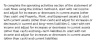 To complete the operating activities section of the statement of cash flows using the indirect​ method A. start with net income and adjust for increases or decreases in current assets​ (other than​ cash) and​ Property, Plant, and Equipment assets B. start with current assets​ (other than​ cash) and adjust for increases or decreases in current and long−term liabilities C. start with net income and adjust for increases or decreases in current assets​ (other than​ cash) and long−term liabilities D. start with net income and adjust for increases or decreases in current assets​ (other than​ cash) and current liabilities