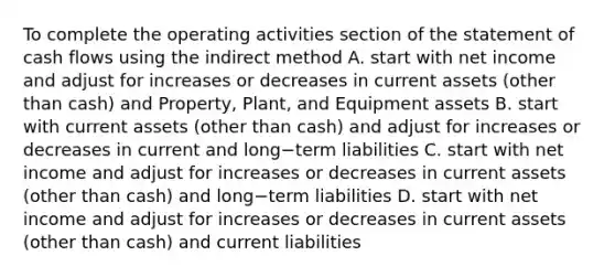 To complete the operating activities section of the statement of cash flows using the indirect​ method A. start with net income and adjust for increases or decreases in current assets​ (other than​ cash) and​ Property, Plant, and Equipment assets B. start with current assets​ (other than​ cash) and adjust for increases or decreases in current and long−term liabilities C. start with net income and adjust for increases or decreases in current assets​ (other than​ cash) and long−term liabilities D. start with net income and adjust for increases or decreases in current assets​ (other than​ cash) and current liabilities