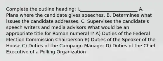 Complete the outline heading: I._________________________ A. Plans where the candidate gives speeches. B. Determines what issues the candidate addresses. C. Supervises the candidate's speech writers and media advisors What would be an appropriate title for Roman numeral I? A) Duties of the Federal Election Commission Chairperson B) Duties of the Speaker of the House C) Duties of the Campaign Manager D) Duties of the Chief Executive of a Polling Organization