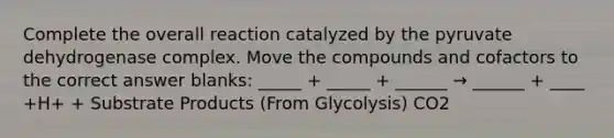 Complete the overall reaction catalyzed by the pyruvate dehydrogenase complex. Move the compounds and cofactors to the correct answer blanks: _____ + _____ + ______ → ______ + ____ +H+ + Substrate Products (From Glycolysis) CO2