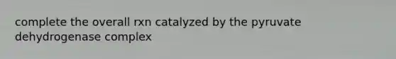 complete the overall rxn catalyzed by the pyruvate dehydrogenase complex