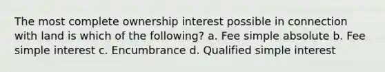 The most complete ownership interest possible in connection with land is which of the following? a. Fee simple absolute b. Fee simple interest c. Encumbrance d. Qualified simple interest