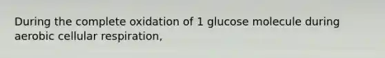 During the complete oxidation of 1 glucose molecule during aerobic cellular respiration,