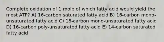 Complete oxidation of 1 mole of which fatty acid would yield the most ATP? A) 16-carbon saturated fatty acid B) 16-carbon mono-unsaturated fatty acid C) 18-carbon mono-unsaturated fatty acid D) 16-carbon poly-unsaturated fatty acid E) 14-carbon saturated fatty acid