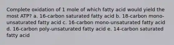 Complete oxidation of 1 mole of which fatty acid would yield the most ATP? a. 16-carbon saturated fatty acid b. 18-carbon mono-unsaturated fatty acid c. 16-carbon mono-unsaturated fatty acid d. 16-carbon poly-unsaturated fatty acid e. 14-carbon saturated fatty acid