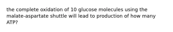 the complete oxidation of 10 glucose molecules using the malate-aspartate shuttle will lead to production of how many ATP?