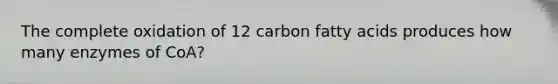 The complete oxidation of 12 carbon fatty acids produces how many enzymes of CoA?