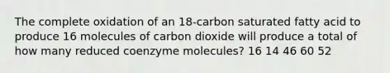 The complete oxidation of an 18-carbon saturated fatty acid to produce 16 molecules of carbon dioxide will produce a total of how many reduced coenzyme molecules? 16 14 46 60 52