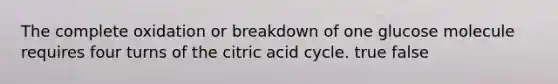 The complete oxidation or breakdown of one glucose molecule requires four turns of the citric acid cycle. true false