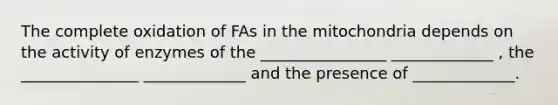 The complete oxidation of FAs in the mitochondria depends on the activity of enzymes of the ________________ _____________ , the _______________ _____________ and the presence of _____________.