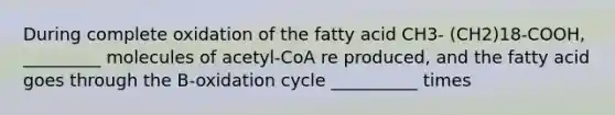 During complete oxidation of the fatty acid CH3- (CH2)18-COOH, _________ molecules of acetyl-CoA re produced, and the fatty acid goes through the B-oxidation cycle __________ times