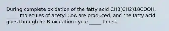 During complete oxidation of the fatty acid CH3(CH2)18COOH, _____ molecules of acetyl CoA are produced, and the fatty acid goes through he B-oxidation cycle _____ times.